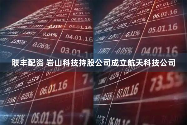 联丰配资 岩山科技持股公司成立航天科技公司