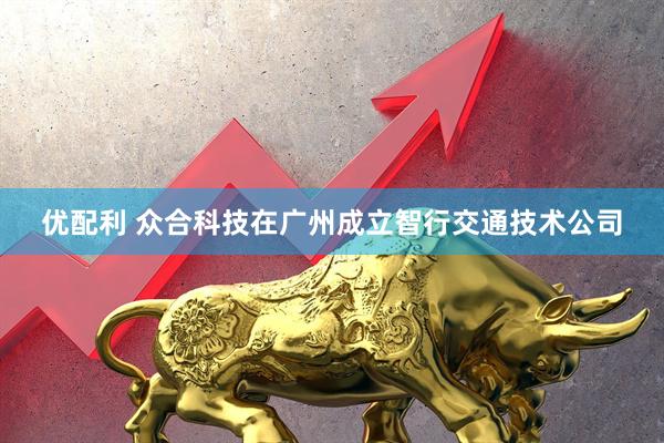 优配利 众合科技在广州成立智行交通技术公司